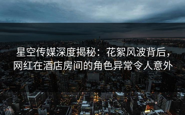 星空传媒深度揭秘：花絮风波背后，网红在酒店房间的角色异常令人意外