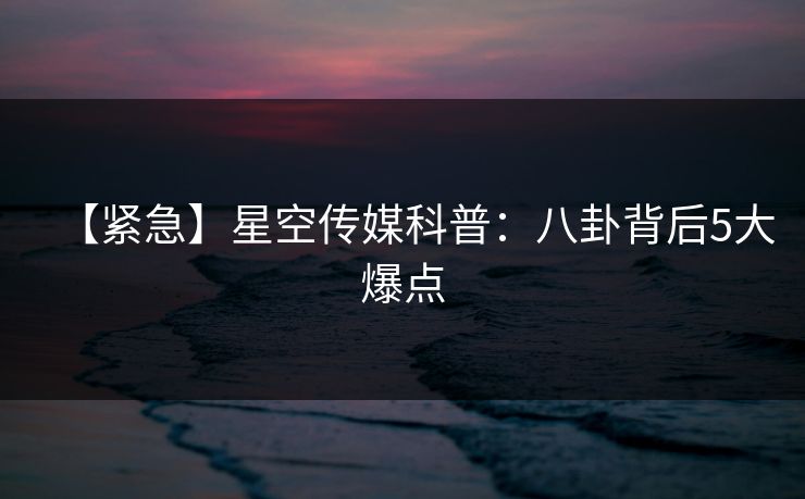 【紧急】星空传媒科普：八卦背后5大爆点