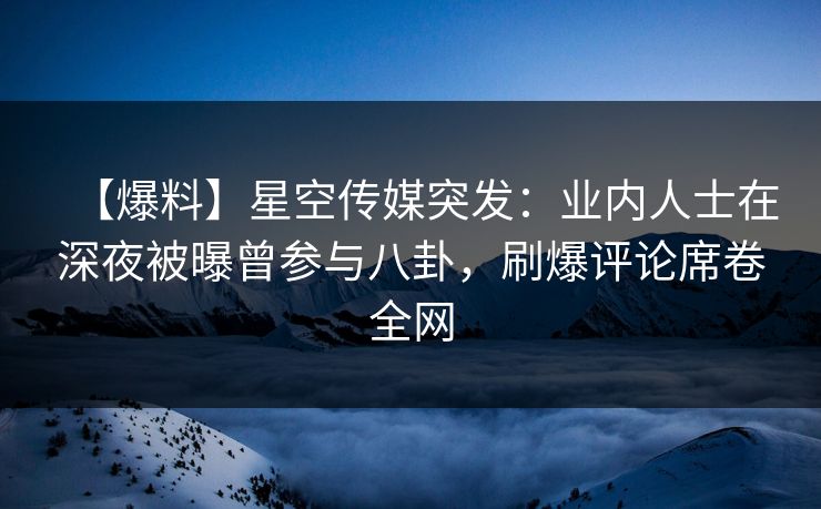 【爆料】星空传媒突发：业内人士在深夜被曝曾参与八卦，刷爆评论席卷全网