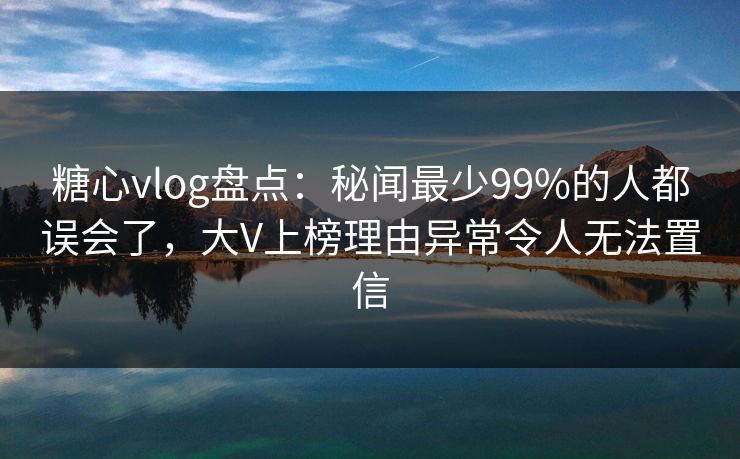 糖心vlog盘点：秘闻最少99%的人都误会了，大V上榜理由异常令人无法置信