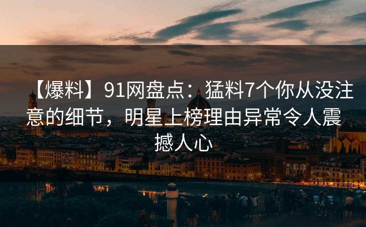 【爆料】91网盘点：猛料7个你从没注意的细节，明星上榜理由异常令人震撼人心