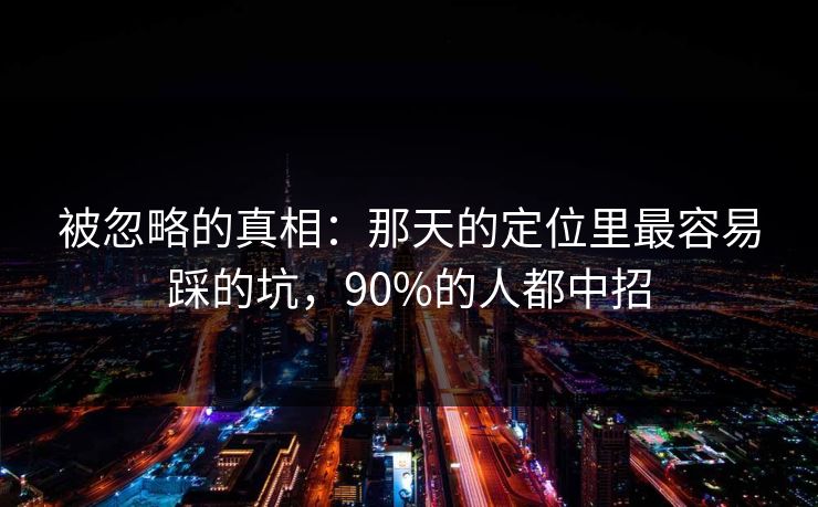 被忽略的真相：那天的定位里最容易踩的坑，90%的人都中招