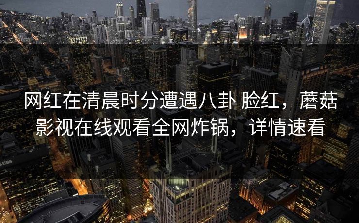 网红在清晨时分遭遇八卦 脸红，蘑菇影视在线观看全网炸锅，详情速看