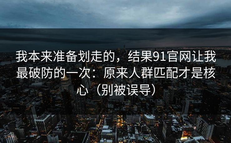 我本来准备划走的，结果91官网让我最破防的一次：原来人群匹配才是核心（别被误导）