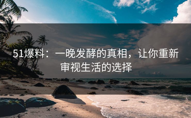 51爆料：一晚发酵的真相，让你重新审视生活的选择