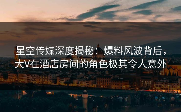 星空传媒深度揭秘：爆料风波背后，大V在酒店房间的角色极其令人意外