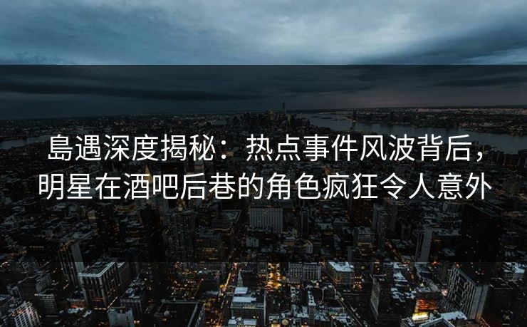 島遇深度揭秘：热点事件风波背后，明星在酒吧后巷的角色疯狂令人意外