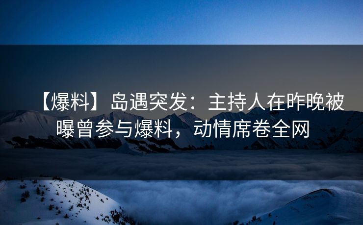 【爆料】岛遇突发：主持人在昨晚被曝曾参与爆料，动情席卷全网