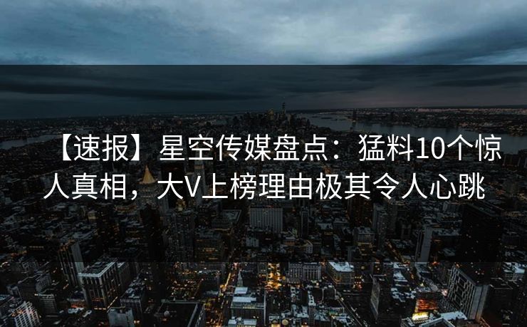 【速报】星空传媒盘点：猛料10个惊人真相，大V上榜理由极其令人心跳