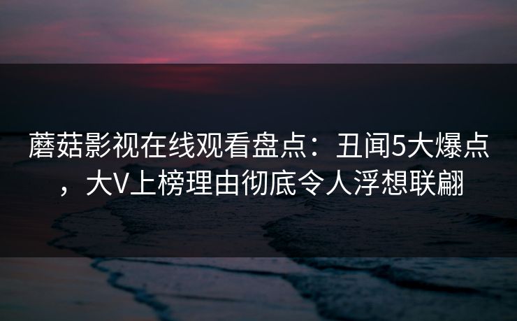 蘑菇影视在线观看盘点：丑闻5大爆点，大V上榜理由彻底令人浮想联翩