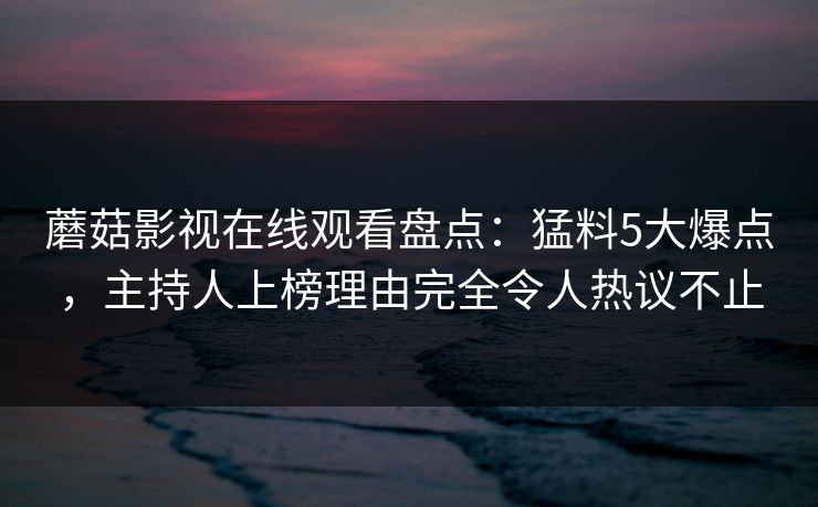 蘑菇影视在线观看盘点：猛料5大爆点，主持人上榜理由完全令人热议不止