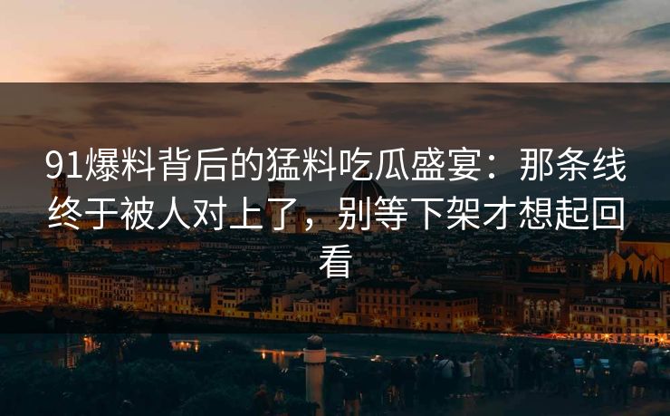 91爆料背后的猛料吃瓜盛宴：那条线终于被人对上了，别等下架才想起回看