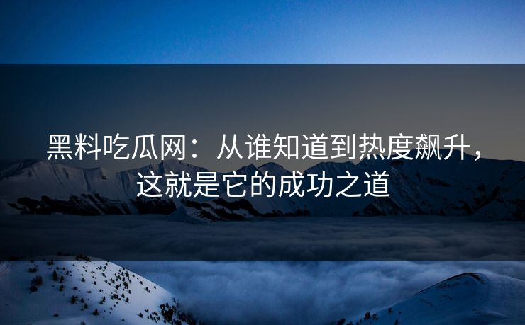 黑料吃瓜网：从谁知道到热度飙升，这就是它的成功之道